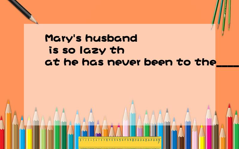 Mary's husband is so lazy that he has never been to the____