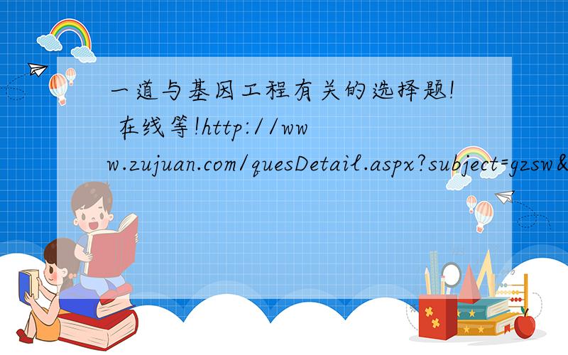 一道与基因工程有关的选择题! 在线等!http://www.zujuan.com/quesDetail.aspx?subject=gzsw&quesid=40860题目答案都有  求详细的解析!拜托啦~~