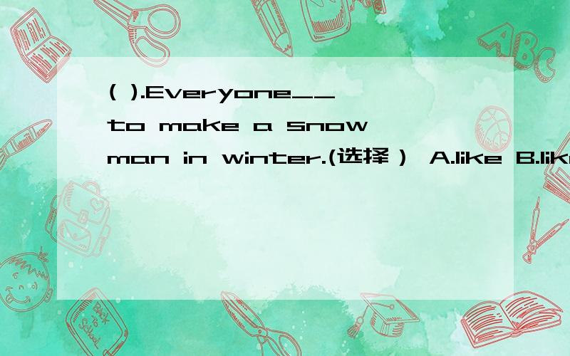 ( ).Everyone__to make a snowman in winter.(选择） A.like B.likes C.liking