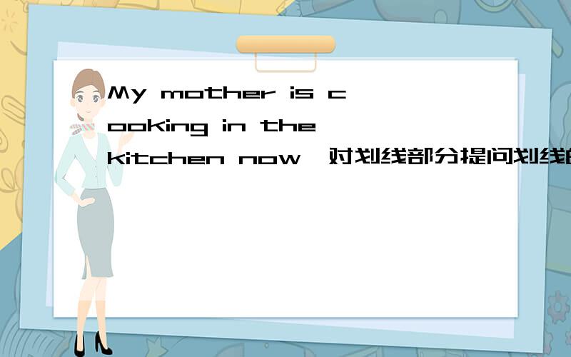 My mother is cooking in the kitchen now,对划线部分提问划线的是is cooking in the kitchen 格式是_____your mother ___________now?