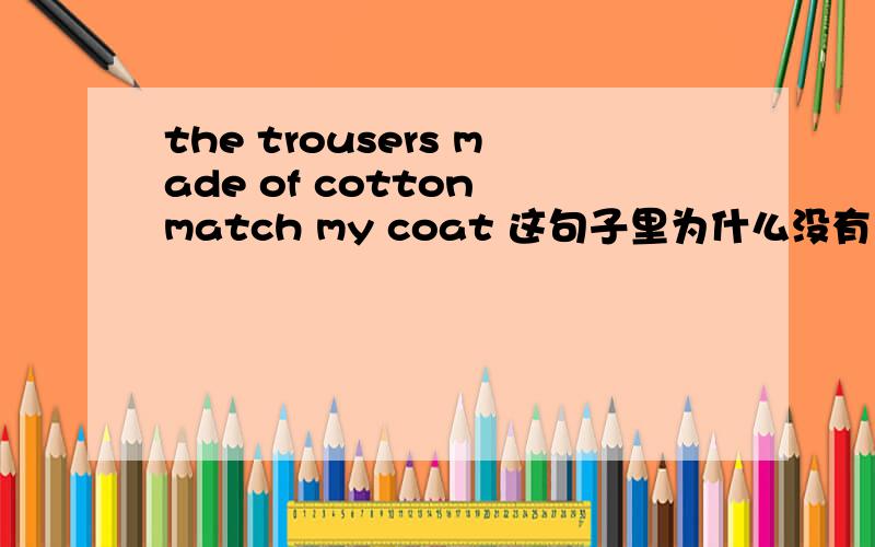 the trousers made of cotton match my coat 这句子里为什么没有 are?如果没有麻烦说下理由,