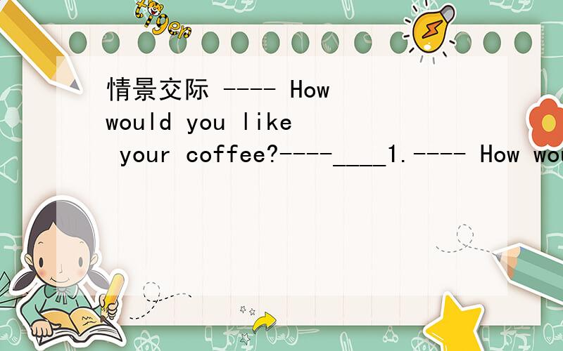 情景交际 ---- How would you like your coffee?----____1.---- How would you like your coffee?----____.A.It's well done B.Very nice.Thank you C.One cup.That's enough D.The stronger,the better.2.----Was he sorry for what he'd done?----____.A.No wonde