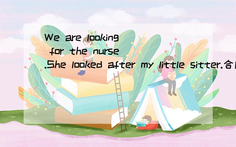 We are looking for the nurse.She looked after my little sitter.合成一句英语 求教