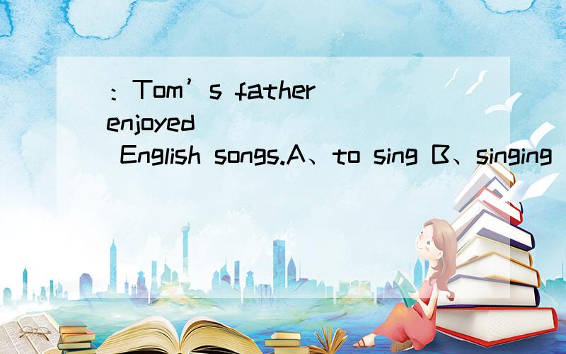 ：Tom’s father enjoyed ______ English songs.A、to sing B、singing C、sing