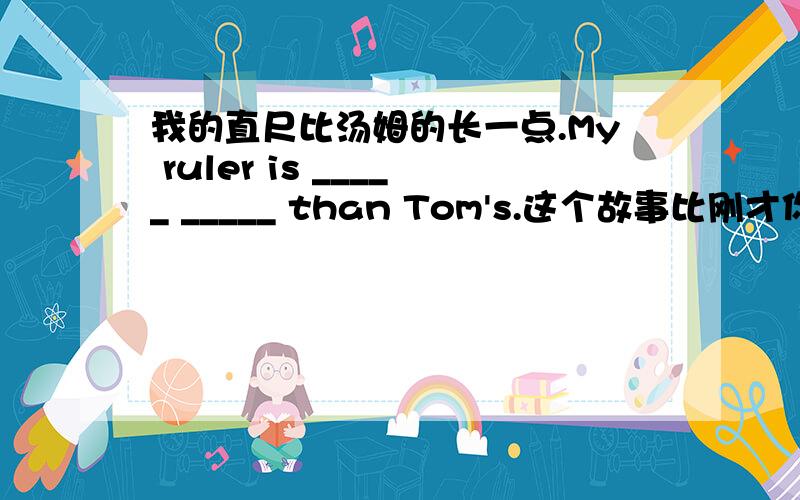 我的直尺比汤姆的长一点.My ruler is _____ _____ than Tom's.这个故事比刚才你讲的那个故事更有趣.我的直尺比汤姆的长一点.My ruler is _____ _____ than Tom's.这个故事比刚才你讲的那个故事更有趣.This sto