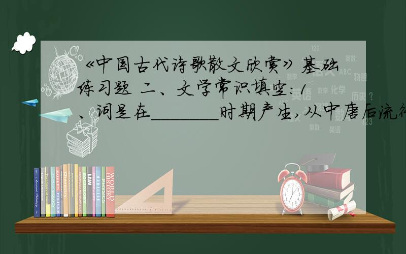 《中国古代诗歌散文欣赏》基础练习题 二、文学常识填空：1、词是在_______时期产生,从中唐后流行起来的一种新诗歌体.词是_______的简称,就是歌词的意思.2、韦庄是“ ”中的代表作家.虽然
