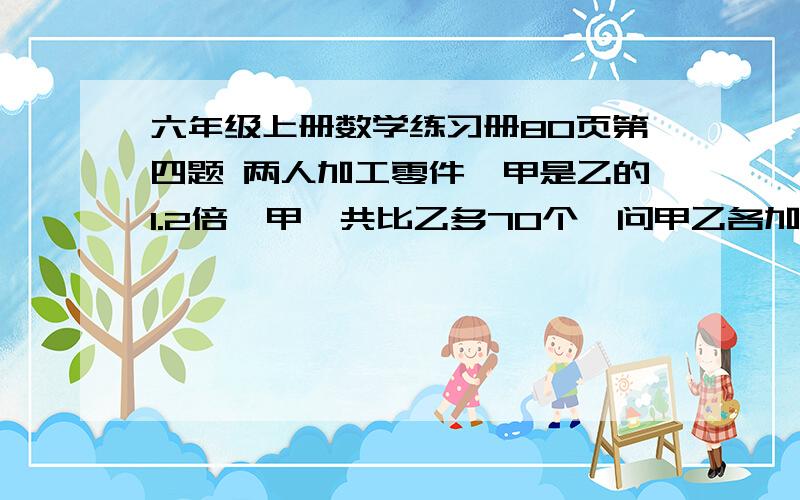 六年级上册数学练习册80页第四题 两人加工零件,甲是乙的1.2倍,甲一共比乙多70个,问甲乙各加工多少个