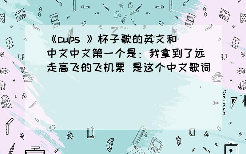 《cups 》杯子歌的英文和中文中文第一个是：我拿到了远走高飞的飞机票 是这个中文歌词