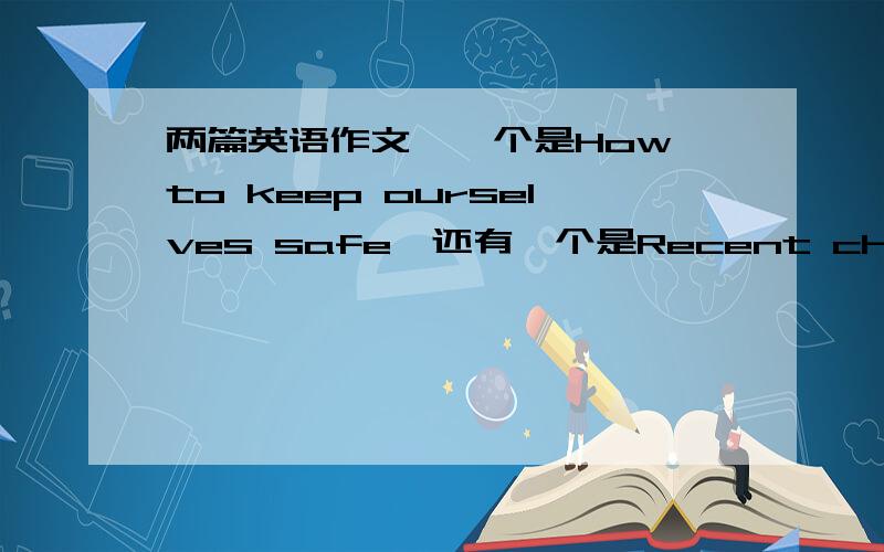 两篇英语作文,一个是How to keep ourselves safe,还有一个是Recent changes in Chinese Family Life,两篇都150字左右,