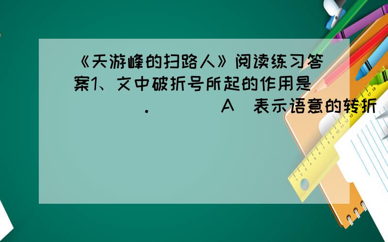《天游峰的扫路人》阅读练习答案1、文中破折号所起的作用是（　　）.　　　　A　表示语意的转折　　　　B　表示强调,说明前文　　　　C　表示语意递进　　　　　D　表示语气的延长