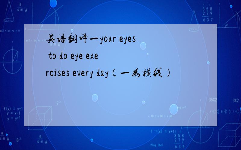英语翻译一your eyes to do eye exercises every day（一为横线）