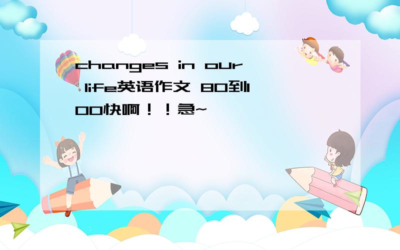 changes in our life英语作文 80到100快啊！！急~