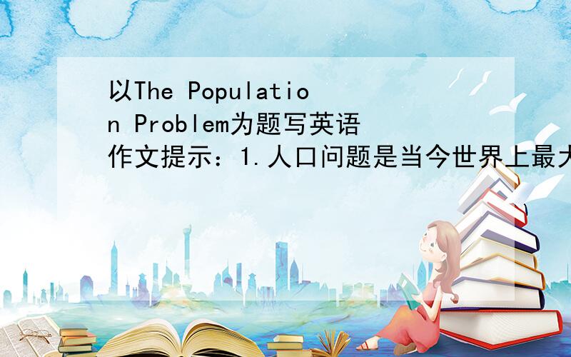 以The Population Problem为题写英语作文提示：1.人口问题是当今世界上最大的问题之一2.中国是世界上人口最多的国家3.如果人口增长过快,将会带来许多严重问题（请举例说明）4.我们应继续执行
