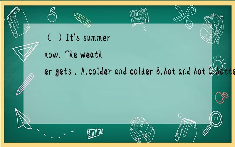 ()It's summer now. The weather gets . A．colder and colder B．hot and hot C．hottest and hottest D．()It's summer now. The weather gets               .            A．colder and colder                                                         B．h
