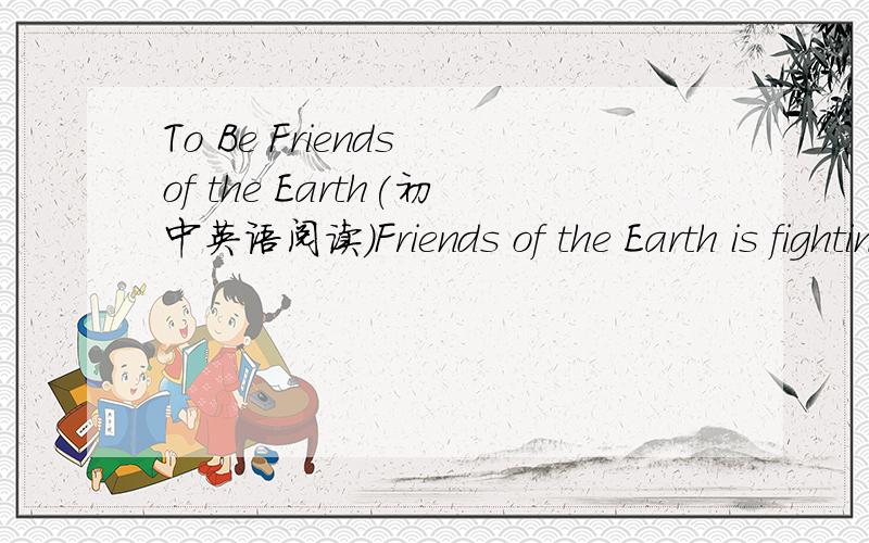 To Be Friends of the Earth(初中英语阅读）Friends of the Earth is fighting to protect the environment and create a healtheir word.It is a group working in 76 countries on today's most environmental and social issues.since June 1,2008,China has