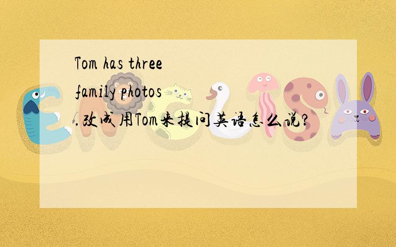 Tom has three family photos .改成用Tom来提问英语怎么说?