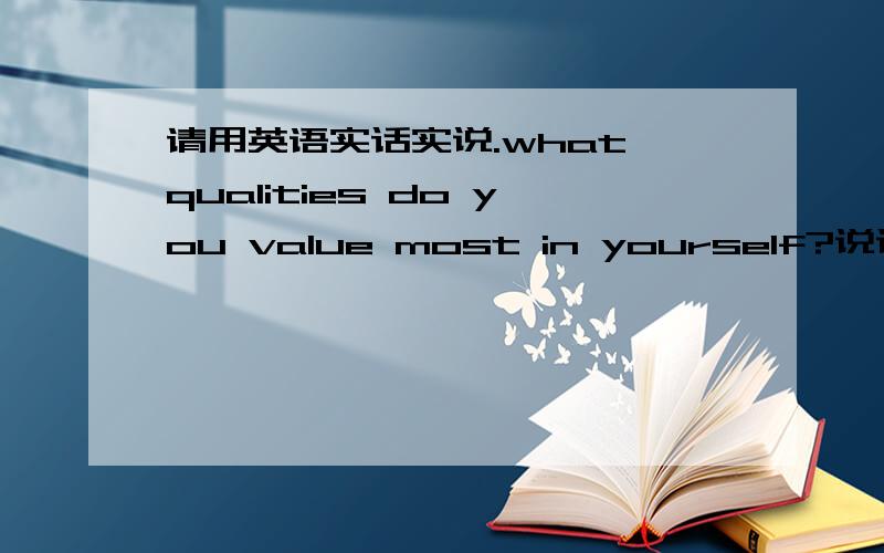 请用英语实话实说.what qualities do you value most in yourself?说说你自己就好....然后希望.用..主维宾..全的句子