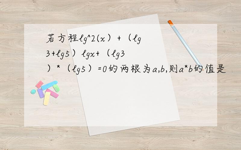 若方程lg^2(x）+（lg3+lg5）lgx+（lg3）*（lg5）=0的两根为a,b,则a*b的值是