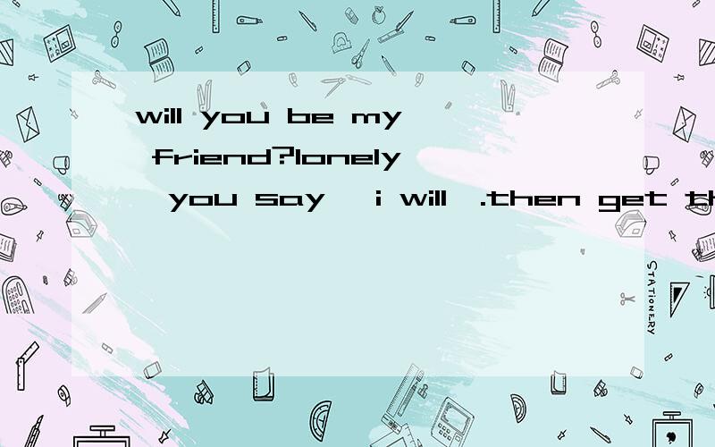 will you be my friend?lonely,you say 'i will'.then get the score.so simple.good luck.i'm male.