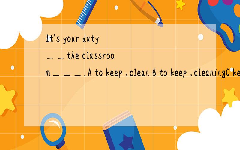 It's your duty__the classroom___.A to keep ,clean B to keep ,cleaningC keep,clean D for keeping ,clean