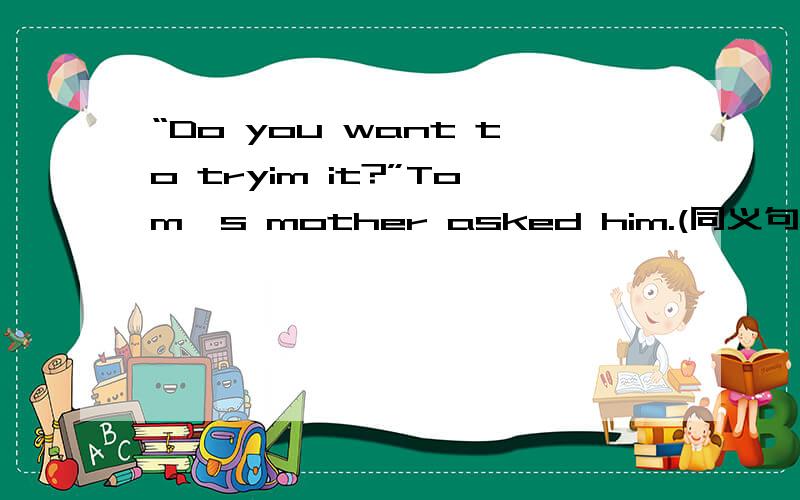 “Do you want to tryim it?”Tom's mother asked him.(同义句）→Tom's mother asked him _ _ _ to try it.