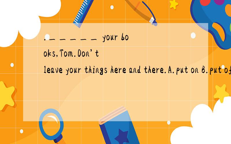 ._____ your books,Tom.Don’t leave your things here and there.A.put on B.put off C.Put away D.Put down