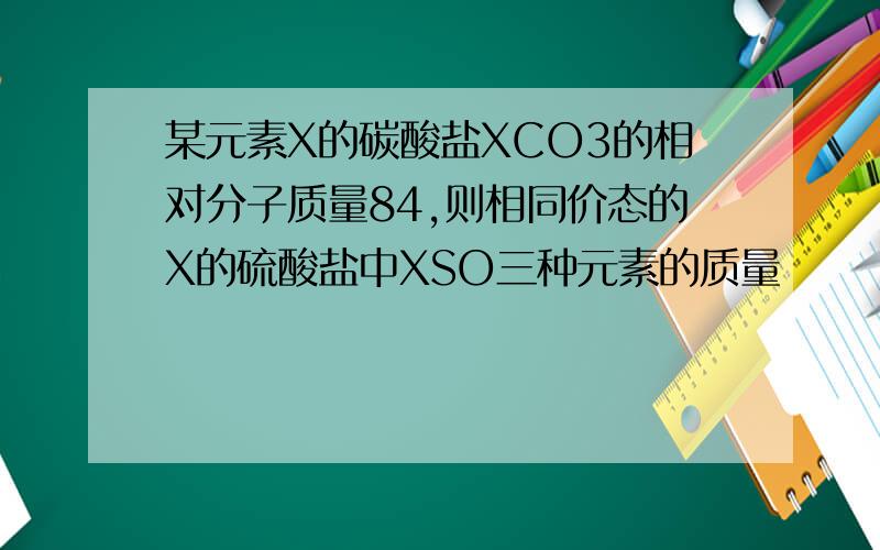 某元素X的碳酸盐XCO3的相对分子质量84,则相同价态的X的硫酸盐中XSO三种元素的质量