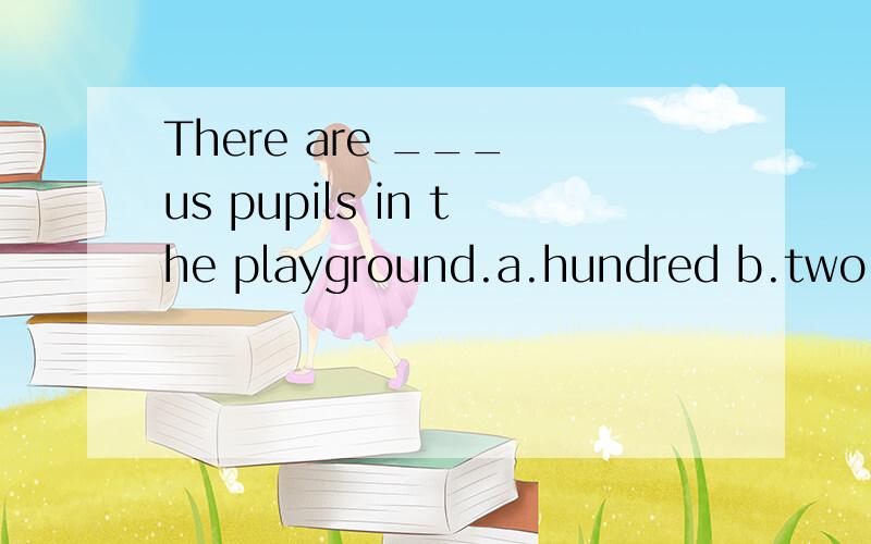 There are ___ us pupils in the playground.a.hundred b.two hundreds c.hundreds of d.two hundred of为什么选c,叔叔、婶婶的帮助!