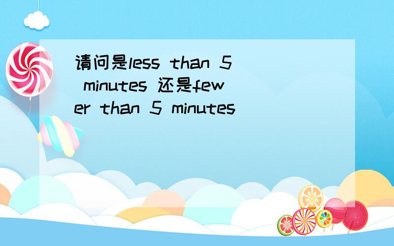 请问是less than 5 minutes 还是fewer than 5 minutes
