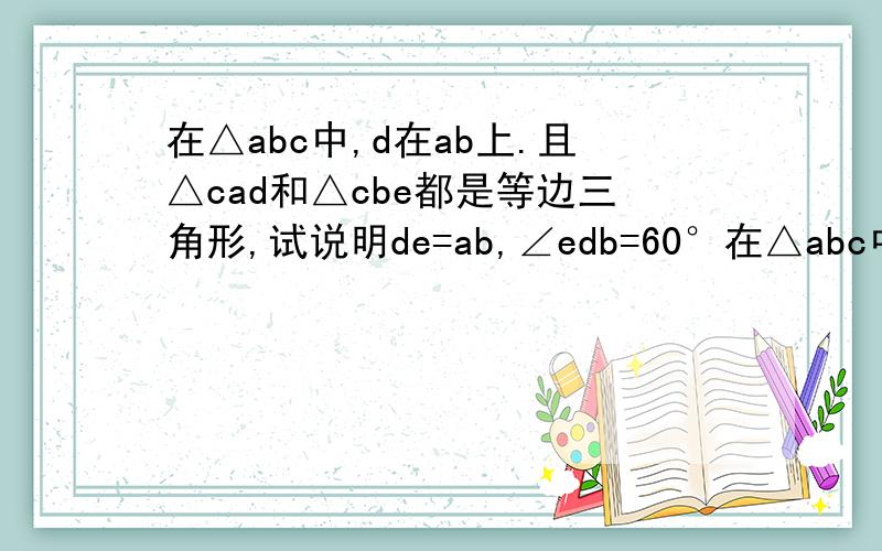 在△abc中,d在ab上.且△cad和△cbe都是等边三角形,试说明de=ab,∠edb=60°在△abc中，d在ab上。且△cad和△cbe都是等边三角形，试说明de=ab，∠edb=60°