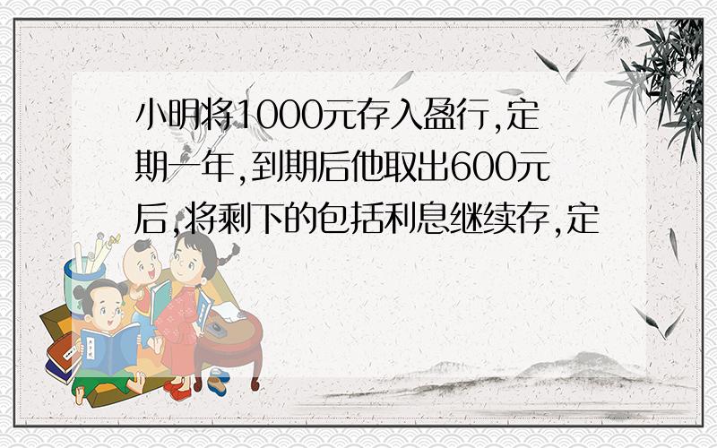 小明将1000元存入盈行,定期一年,到期后他取出600元后,将剩下的包括利息继续存,定