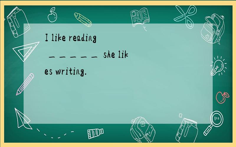 I like reading _____ she likes writing.