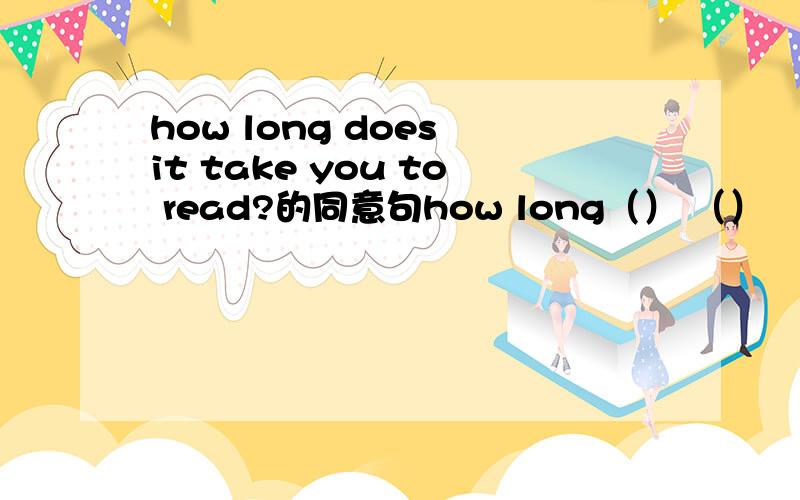 how long does it take you to read?的同意句how long（） （） （） reading