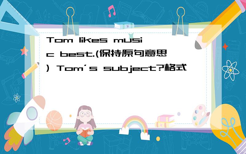Tom likes music best.(保持原句意思) Tom’s subject?格式