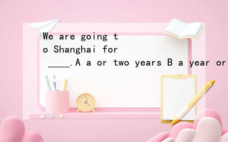We are going to Shanghai for ____.A a or two years B a year or two
