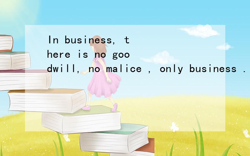 In business, there is no goodwill, no malice , only business . 下面的翻译对吗?在商场上,没有善意,没有恶意,只有生意.