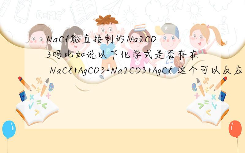 NaCl能直接制的Na2CO3吗比如说以下化学式是否存在 NaCl+AgCO3=Na2CO3+AgCl 这个可以反应吗