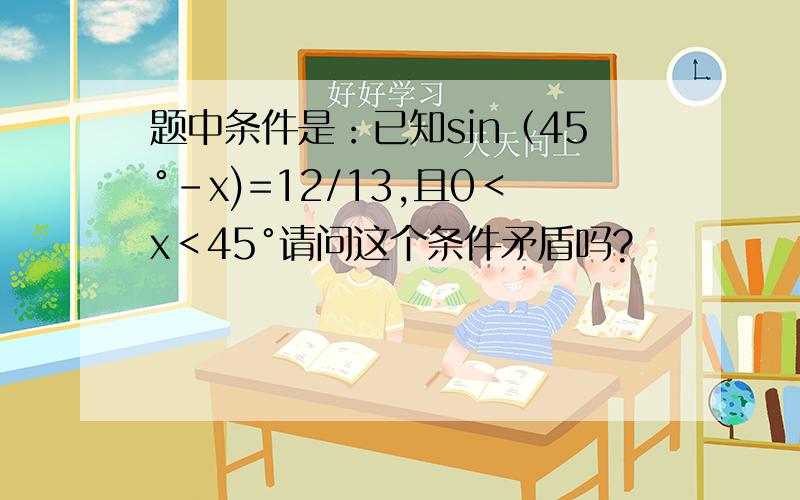 题中条件是：已知sin（45°－x)=12/13,且0＜x＜45°请问这个条件矛盾吗?