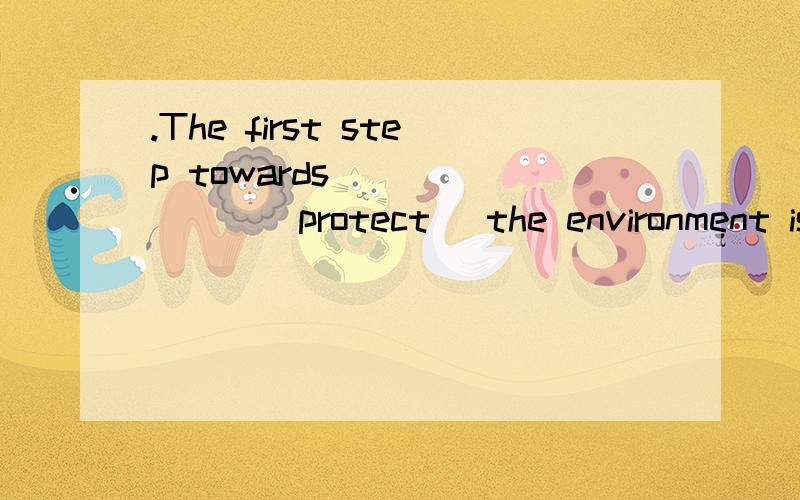 .The first step towards _______(protect) the environment is to try to throw away less rubbish请讲的详细一些