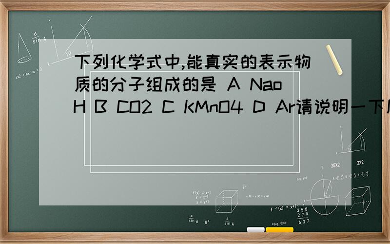 下列化学式中,能真实的表示物质的分子组成的是 A NaoH B CO2 C KMnO4 D Ar请说明一下原因谢谢!