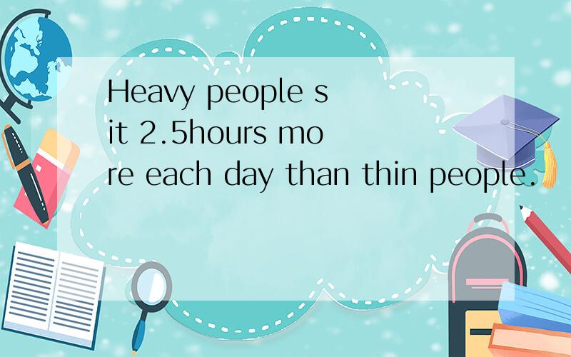 Heavy people sit 2.5hours more each day than thin people.