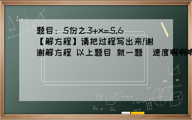 题目：5份之3+x=5.6 【解方程】请把过程写出来!谢谢解方程 以上题目 就一题  速度啊啊啊
