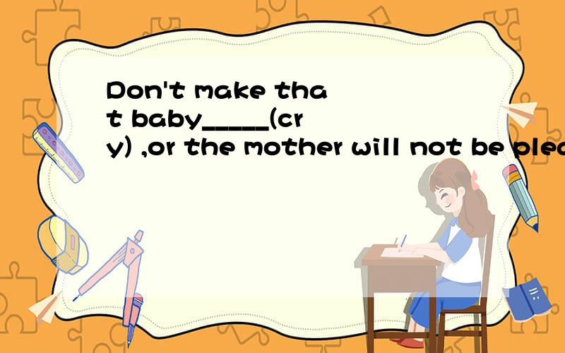 Don't make that baby_____(cry) ,or the mother will not be pleased