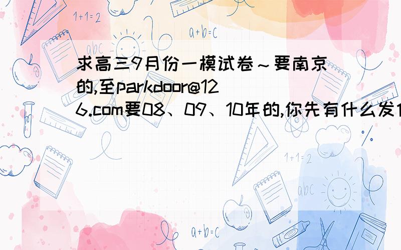 求高三9月份一模试卷～要南京的,至parkdoor@126.com要08、09、10年的,你先有什么发什么吧