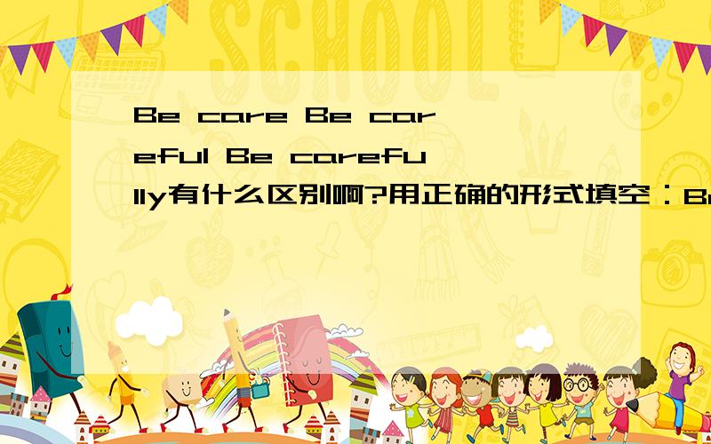 Be care Be careful Be carefully有什么区别啊?用正确的形式填空：Be-----(care).The road is very busy.
