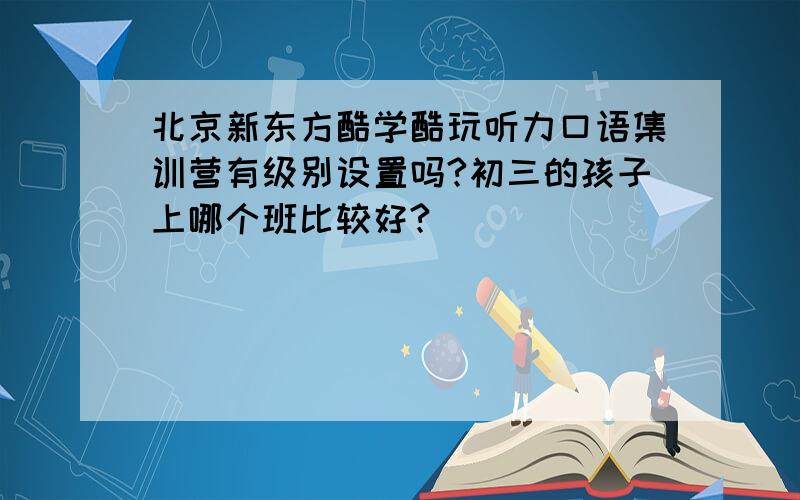 北京新东方酷学酷玩听力口语集训营有级别设置吗?初三的孩子上哪个班比较好?