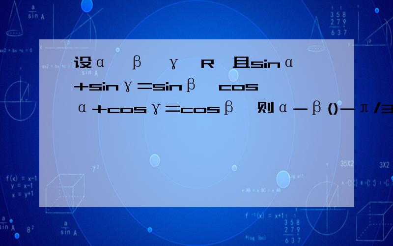 设α、β、γ∈R,且sinα+sinγ=sinβ,cosα+cosγ=cosβ,则α-β()-π/3 π/6 -π/3或π/3 π/3
