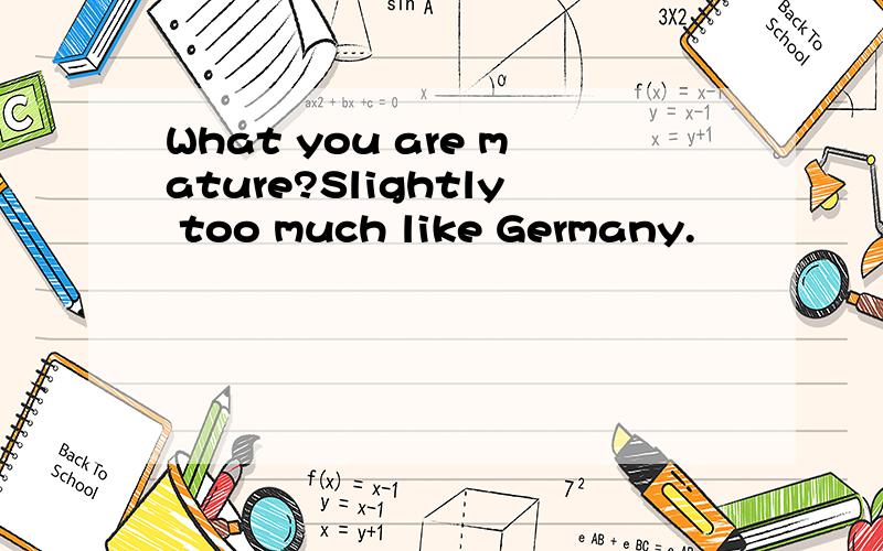 What you are mature?Slightly too much like Germany.