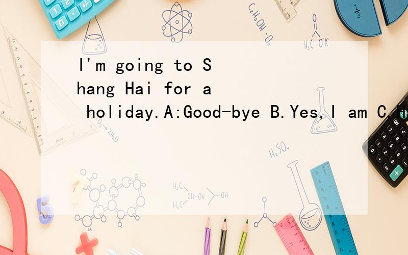 I'm going to Shang Hai for a holiday.A:Good-bye B.Yes,I am C.Have a good time
