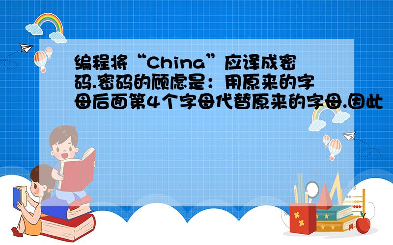 编程将“China”应译成密码.密码的顾虑是：用原来的字母后面第4个字母代替原来的字母.因此“China”应译成为“Glmre”.编写程序,用赋值的方法使c1,c2,c3,c4,c5五个变量的值分别C h i n a,经过运